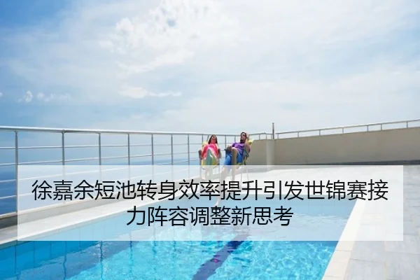 徐嘉余短池转身效率提升引发世锦赛接力阵容调整新思考
