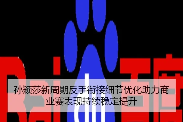 孙颖莎新周期反手衔接细节优化助力商业赛表现持续稳定提升