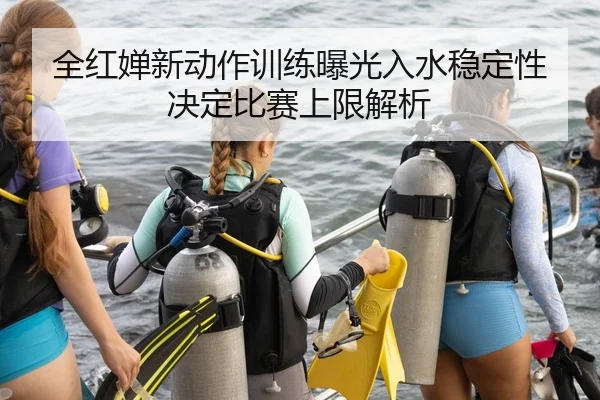 全红婵新动作训练曝光入水稳定性决定比赛上限解析