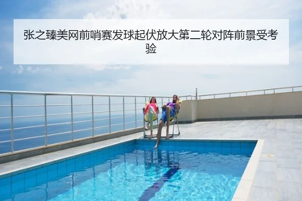 张之臻美网前哨赛发球起伏放大第二轮对阵前景受考验