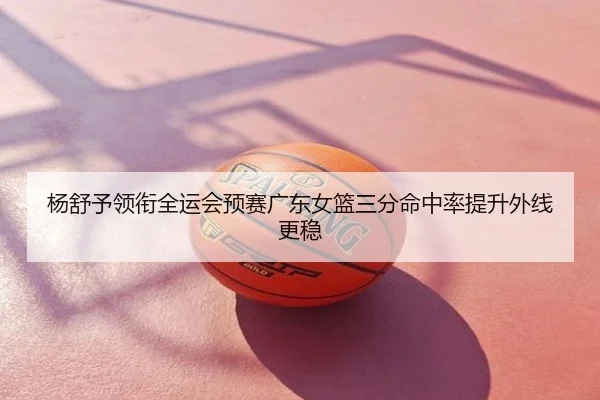 杨舒予领衔全运会预赛广东女篮三分命中率提升外线更稳