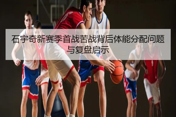 石宇奇新赛季首战苦战背后体能分配问题与复盘启示