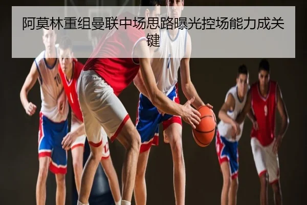 阿莫林重组曼联中场思路曝光控场能力成关键