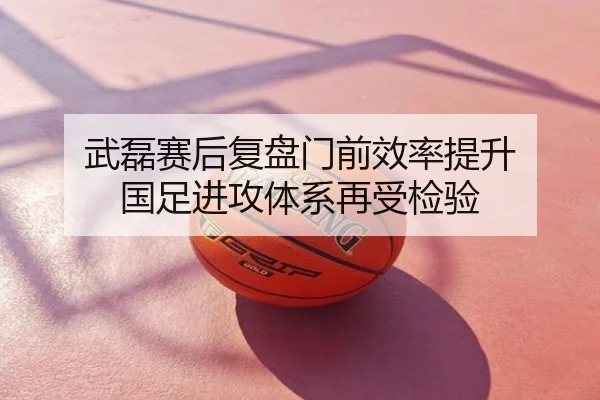 武磊赛后复盘门前效率提升 国足进攻体系再受检验
